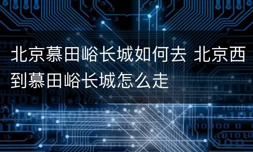 北京慕田峪长城如何去 北京西到慕田峪长城怎么走