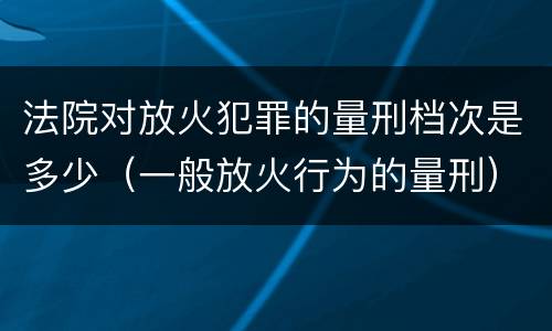法院对放火犯罪的量刑档次是多少（一般放火行为的量刑）
