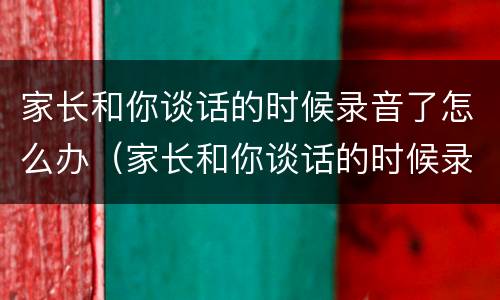 家长和你谈话的时候录音了怎么办（家长和你谈话的时候录音了怎么办结构化）