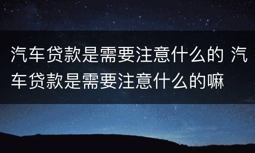 汽车贷款是需要注意什么的 汽车贷款是需要注意什么的嘛