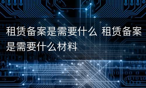 租赁备案是需要什么 租赁备案是需要什么材料