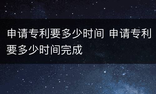 申请专利要多少时间 申请专利要多少时间完成