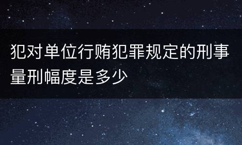 犯对单位行贿犯罪规定的刑事量刑幅度是多少