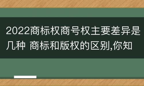 2022商标权商号权主要差异是几种 商标和版权的区别,你知道多少?