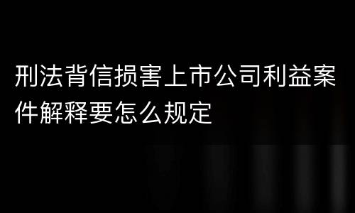 刑法背信损害上市公司利益案件解释要怎么规定