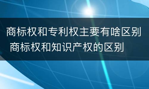 商标权和专利权主要有啥区别 商标权和知识产权的区别