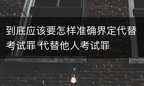 到底应该要怎样准确界定代替考试罪 代替他人考试罪