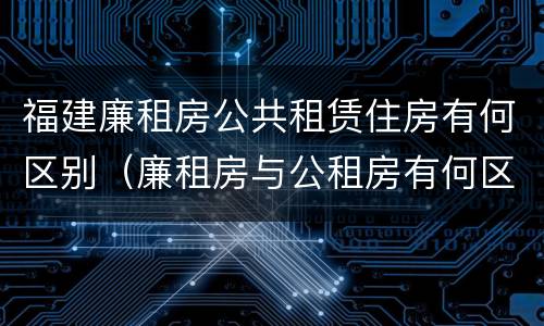 福建廉租房公共租赁住房有何区别（廉租房与公租房有何区别）
