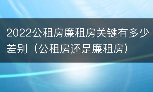2022公租房廉租房关键有多少差别（公租房还是廉租房）