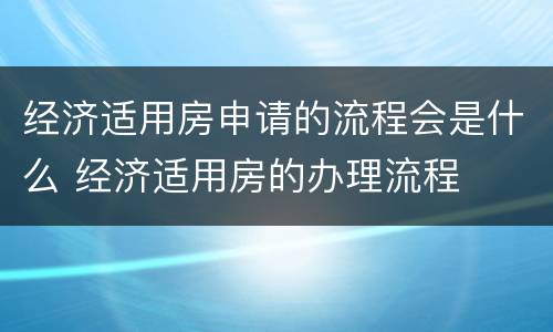 经济适用房申请的流程会是什么 经济适用房的办理流程