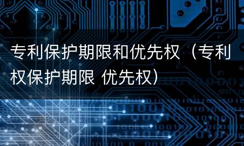 专利保护期限和优先权（专利权保护期限 优先权）
