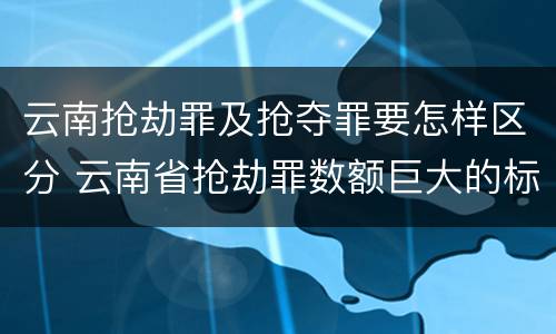 云南抢劫罪及抢夺罪要怎样区分 云南省抢劫罪数额巨大的标准