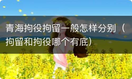 青海拘役拘留一般怎样分别（拘留和拘役哪个有底）