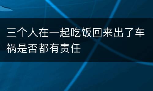 三个人在一起吃饭回来出了车祸是否都有责任