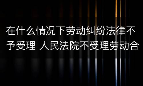 在什么情况下劳动纠纷法律不予受理 人民法院不受理劳动合同产生的纠纷