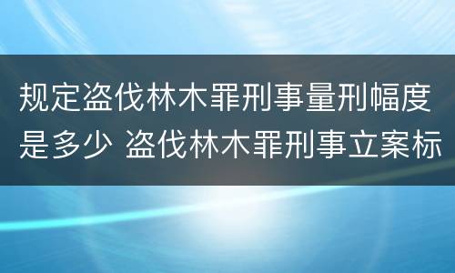 规定盗伐林木罪刑事量刑幅度是多少 盗伐林木罪刑事立案标准