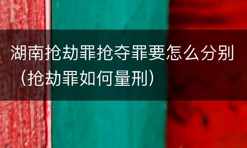 湖南抢劫罪抢夺罪要怎么分别（抢劫罪如何量刑）