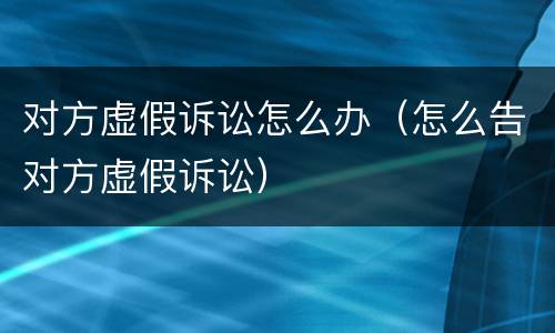对方虚假诉讼怎么办（怎么告对方虚假诉讼）