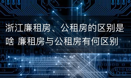 浙江廉租房、公租房的区别是啥 廉租房与公租房有何区别
