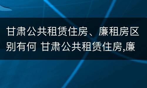 甘肃公共租赁住房、廉租房区别有何 甘肃公共租赁住房,廉租房区别有何不同