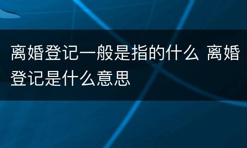 离婚登记一般是指的什么 离婚登记是什么意思
