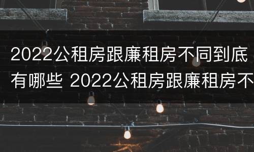 2022公租房跟廉租房不同到底有哪些 2022公租房跟廉租房不同到底有哪些影响