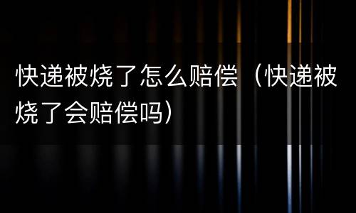 快递被烧了怎么赔偿（快递被烧了会赔偿吗）