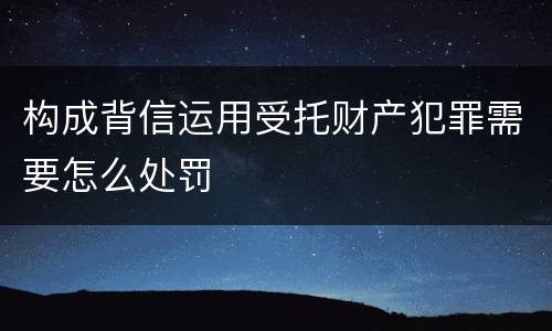 构成背信运用受托财产犯罪需要怎么处罚