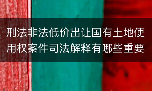 刑法非法低价出让国有土地使用权案件司法解释有哪些重要规定
