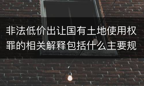 非法低价出让国有土地使用权罪的相关解释包括什么主要规定