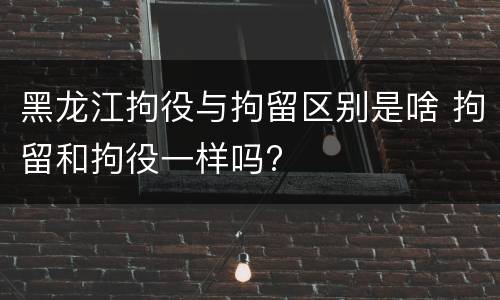 黑龙江拘役与拘留区别是啥 拘留和拘役一样吗?