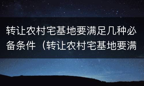 转让农村宅基地要满足几种必备条件（转让农村宅基地要满足几种必备条件是什么）