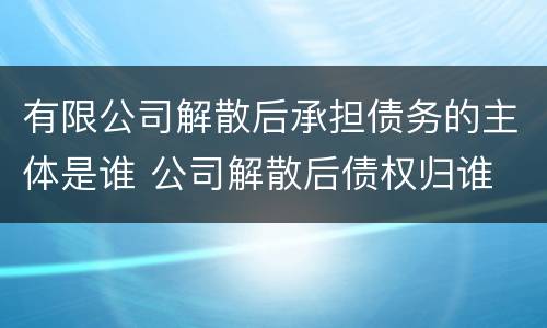 有限公司解散后承担债务的主体是谁 公司解散后债权归谁