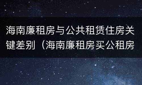 海南廉租房与公共租赁住房关键差别（海南廉租房买公租房后悔了）
