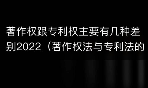著作权跟专利权主要有几种差别2022（著作权法与专利法的区别）