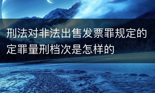 刑法对非法出售发票罪规定的定罪量刑档次是怎样的