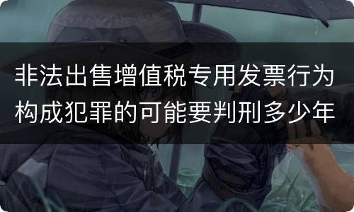 非法出售增值税专用发票行为构成犯罪的可能要判刑多少年