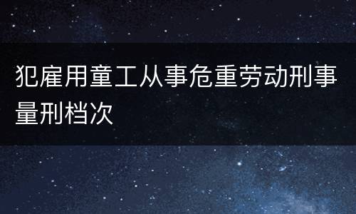 犯雇用童工从事危重劳动刑事量刑档次