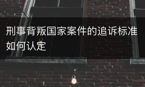 刑事背叛国家案件的追诉标准如何认定