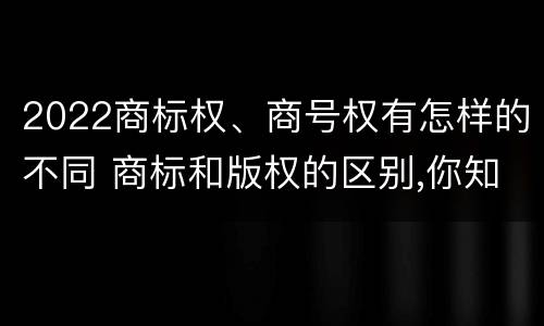 2022商标权、商号权有怎样的不同 商标和版权的区别,你知道多少?