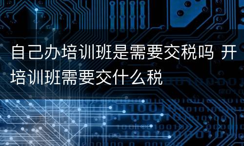 自己办培训班是需要交税吗 开培训班需要交什么税