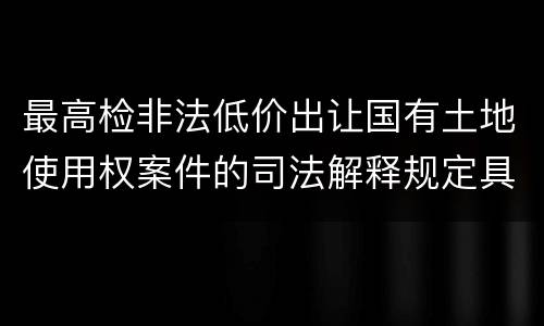 最高检非法低价出让国有土地使用权案件的司法解释规定具体有哪些