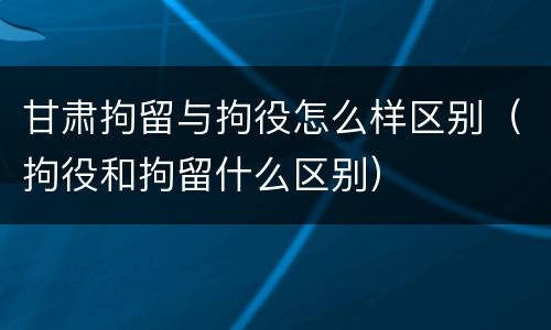 甘肃拘留与拘役怎么样区别（拘役和拘留什么区别）