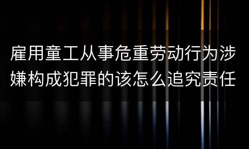 雇用童工从事危重劳动行为涉嫌构成犯罪的该怎么追究责任