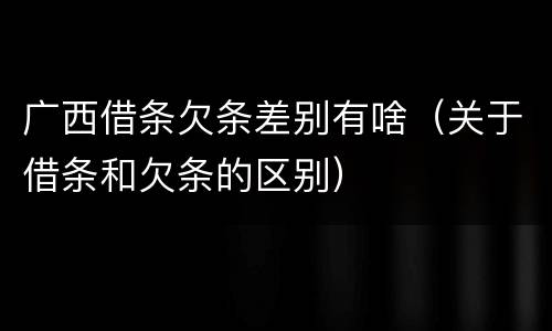 广西借条欠条差别有啥（关于借条和欠条的区别）