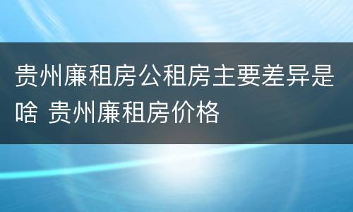 贵州廉租房公租房主要差异是啥 贵州廉租房价格