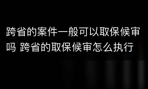 跨省的案件一般可以取保候审吗 跨省的取保候审怎么执行
