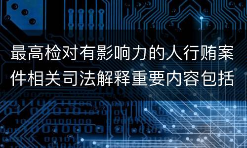 最高检对有影响力的人行贿案件相关司法解释重要内容包括什么