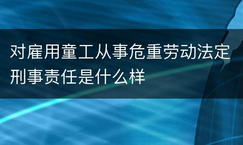 对雇用童工从事危重劳动法定刑事责任是什么样