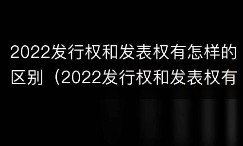 2022发行权和发表权有怎样的区别（2022发行权和发表权有怎样的区别和联系）